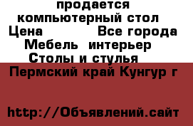 продается компьютерный стол › Цена ­ 1 000 - Все города Мебель, интерьер » Столы и стулья   . Пермский край,Кунгур г.